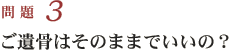 問題３　ご遺骨はそのままでいいの？